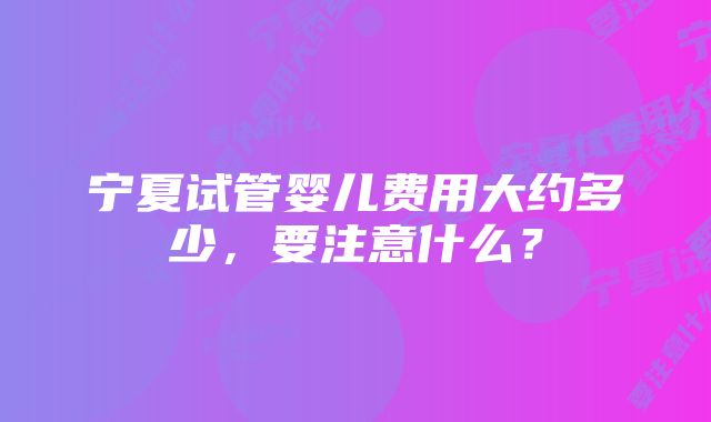 宁夏试管婴儿费用大约多少，要注意什么？