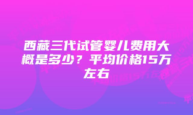 西藏三代试管婴儿费用大概是多少？平均价格15万左右