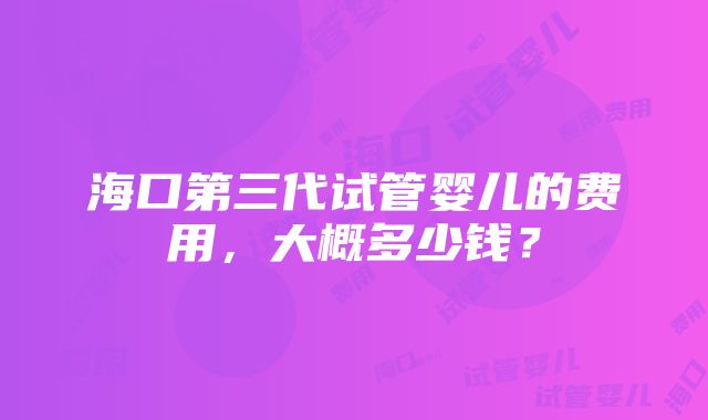 海口第三代试管婴儿的费用，大概多少钱？