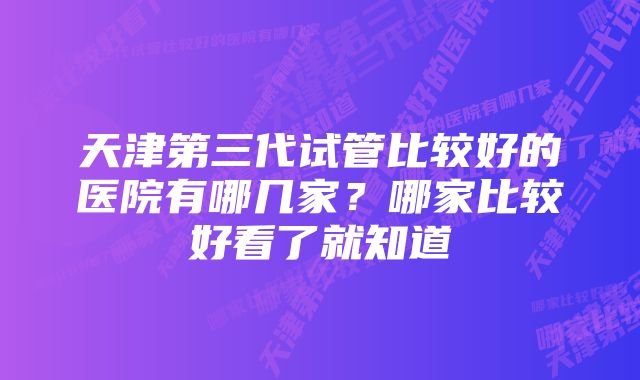 天津第三代试管比较好的医院有哪几家？哪家比较好看了就知道