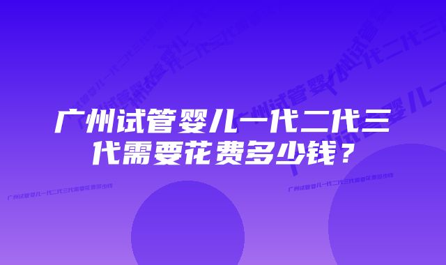 广州试管婴儿一代二代三代需要花费多少钱？