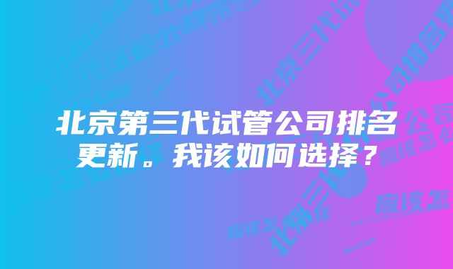 北京第三代试管公司排名更新。我该如何选择？