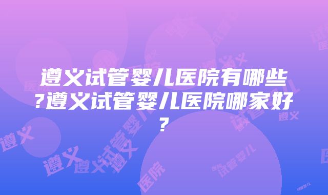 遵义试管婴儿医院有哪些?遵义试管婴儿医院哪家好?