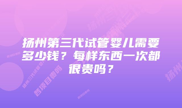 扬州第三代试管婴儿需要多少钱？每样东西一次都很贵吗？