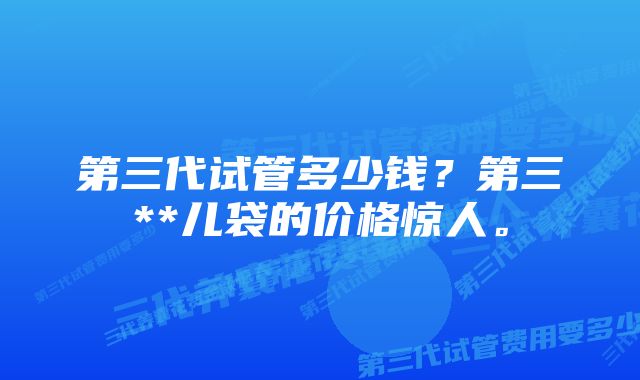 第三代试管多少钱？第三**儿袋的价格惊人。