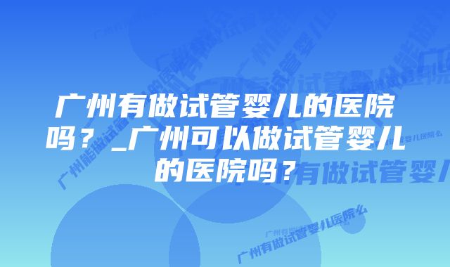 广州有做试管婴儿的医院吗？_广州可以做试管婴儿的医院吗？