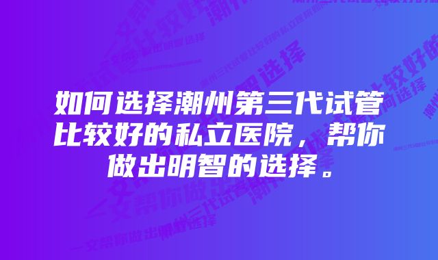 如何选择潮州第三代试管比较好的私立医院，帮你做出明智的选择。