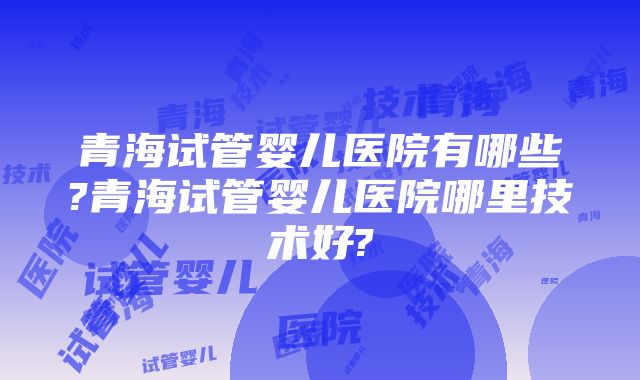 青海试管婴儿医院有哪些?青海试管婴儿医院哪里技术好?