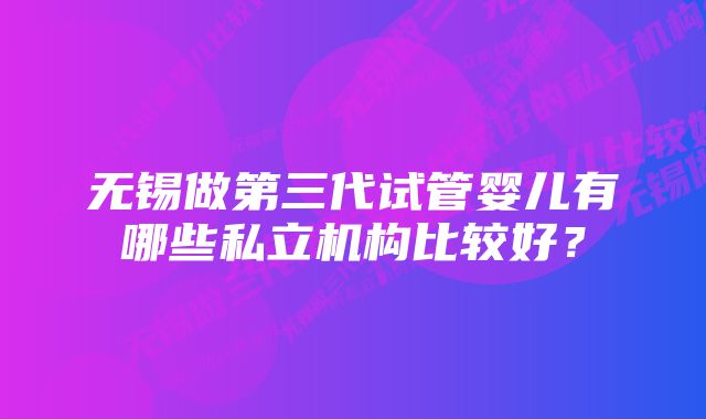 无锡做第三代试管婴儿有哪些私立机构比较好？