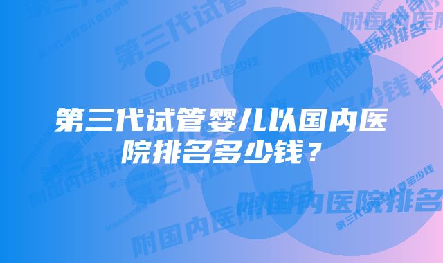 第三代试管婴儿以国内医院排名多少钱？