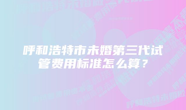 呼和浩特市未婚第三代试管费用标准怎么算？