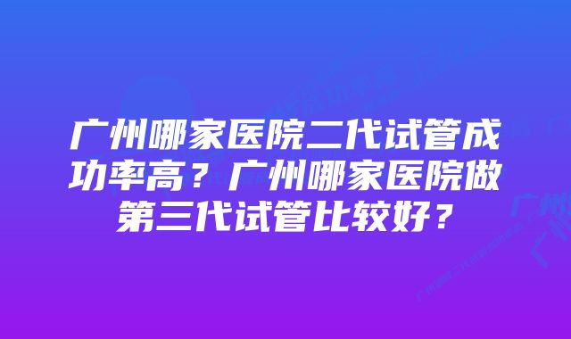 广州哪家医院二代试管成功率高？广州哪家医院做第三代试管比较好？