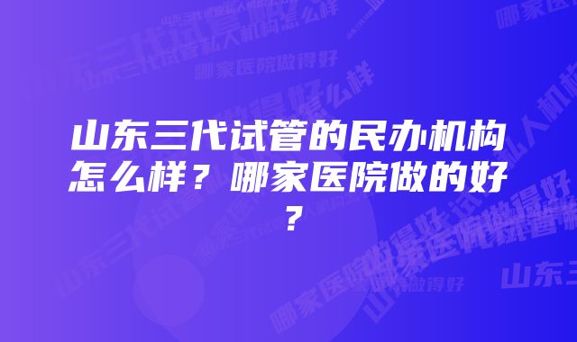 山东三代试管的民办机构怎么样？哪家医院做的好？