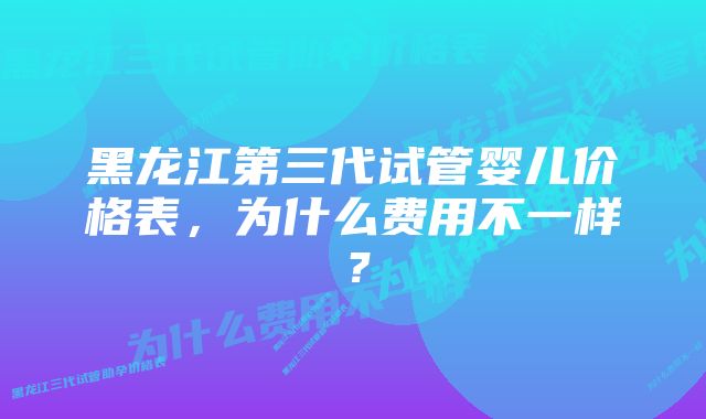 黑龙江第三代试管婴儿价格表，为什么费用不一样？