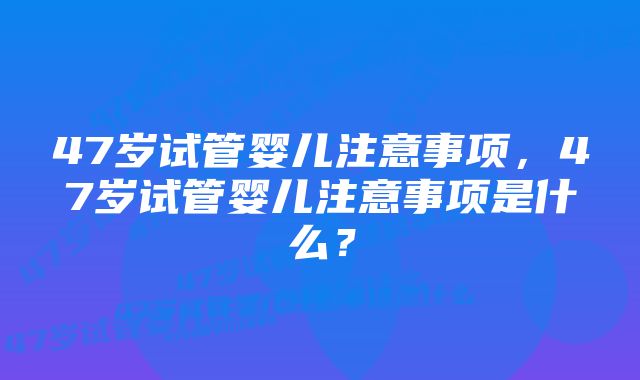 47岁试管婴儿注意事项，47岁试管婴儿注意事项是什么？