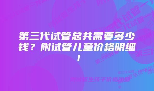 第三代试管总共需要多少钱？附试管儿童价格明细！