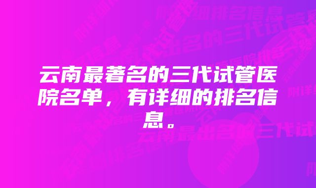 云南最著名的三代试管医院名单，有详细的排名信息。