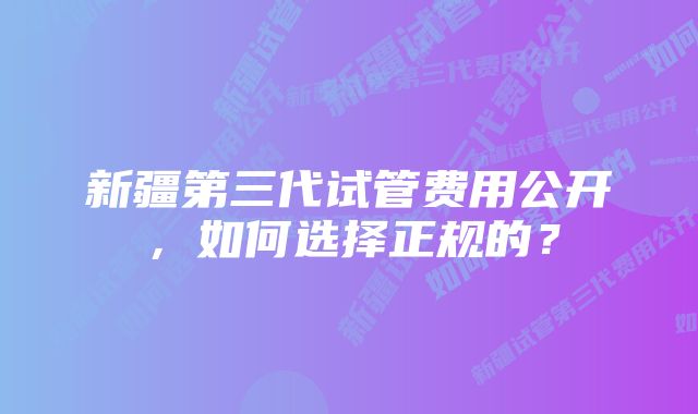 新疆第三代试管费用公开，如何选择正规的？