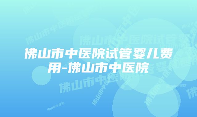 佛山市中医院试管婴儿费用-佛山市中医院