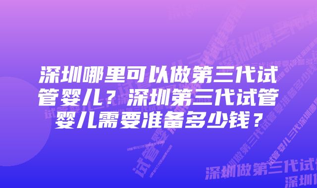 深圳哪里可以做第三代试管婴儿？深圳第三代试管婴儿需要准备多少钱？