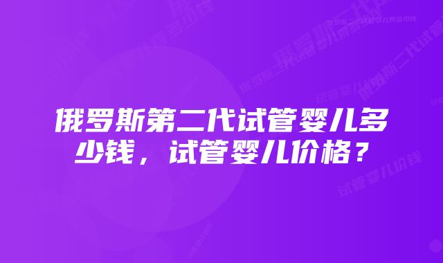 俄罗斯第二代试管婴儿多少钱，试管婴儿价格？