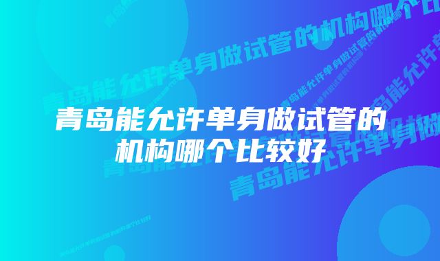 青岛能允许单身做试管的机构哪个比较好