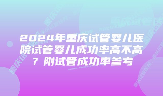 2024年重庆试管婴儿医院试管婴儿成功率高不高？附试管成功率参考