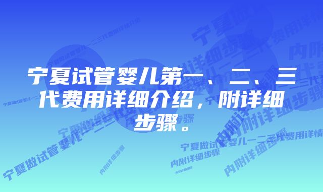 宁夏试管婴儿第一、二、三代费用详细介绍，附详细步骤。