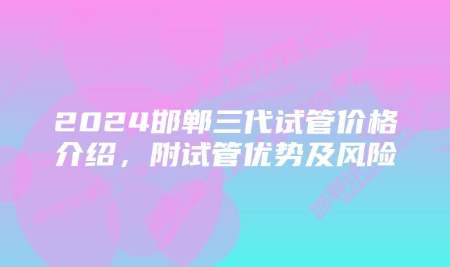 2024邯郸三代试管价格介绍，附试管优势及风险