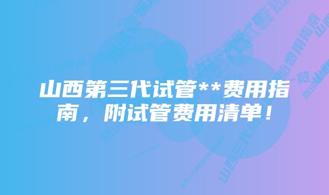 山西第三代试管**费用指南，附试管费用清单！