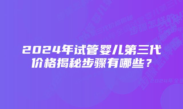 2024年试管婴儿第三代价格揭秘步骤有哪些？