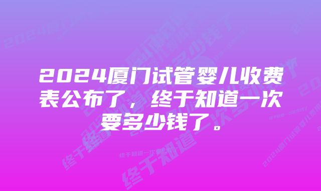 2024厦门试管婴儿收费表公布了，终于知道一次要多少钱了。