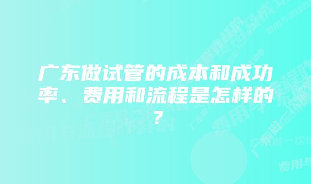 广东做试管的成本和成功率、费用和流程是怎样的？