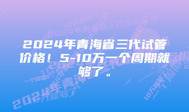 2024年青海省三代试管价格！5-10万一个周期就够了。