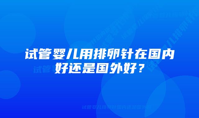 试管婴儿用排卵针在国内好还是国外好？