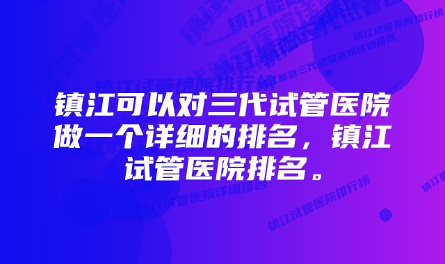 镇江可以对三代试管医院做一个详细的排名，镇江试管医院排名。