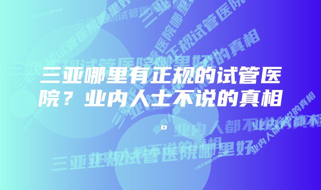 三亚哪里有正规的试管医院？业内人士不说的真相。