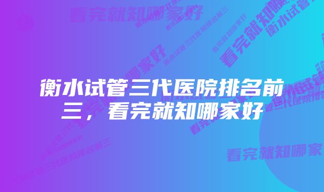 衡水试管三代医院排名前三，看完就知哪家好