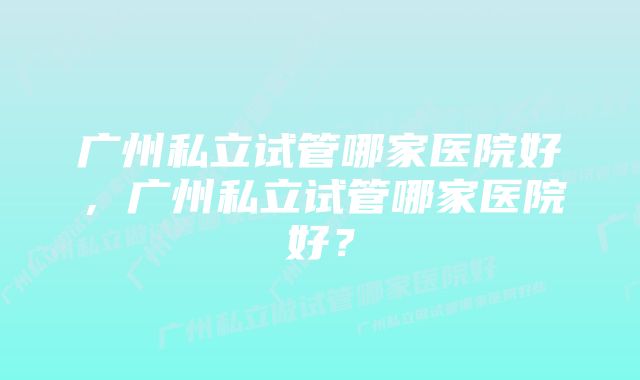 广州私立试管哪家医院好，广州私立试管哪家医院好？