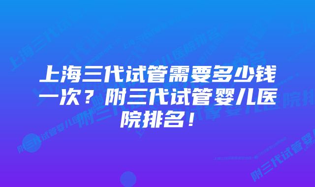 上海三代试管需要多少钱一次？附三代试管婴儿医院排名！