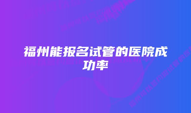 福州能报名试管的医院成功率