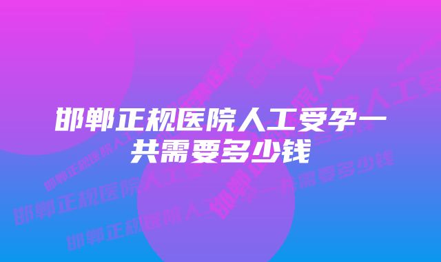 邯郸正规医院人工受孕一共需要多少钱