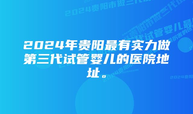 2024年贵阳最有实力做第三代试管婴儿的医院地址。