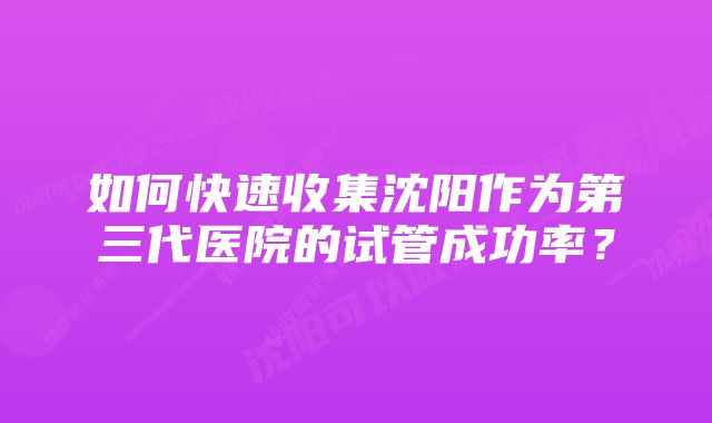 如何快速收集沈阳作为第三代医院的试管成功率？