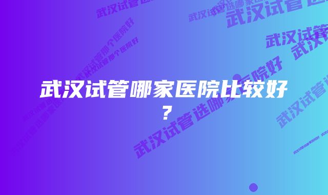 武汉试管哪家医院比较好？