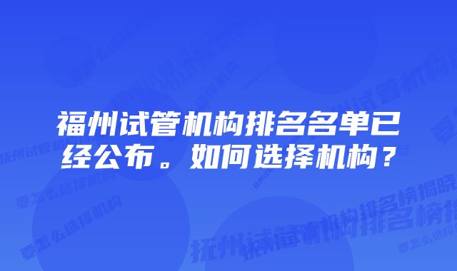 福州试管机构排名名单已经公布。如何选择机构？