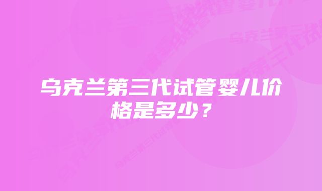 乌克兰第三代试管婴儿价格是多少？