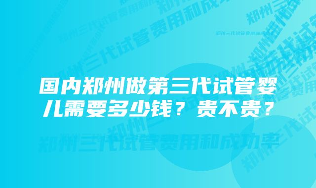 国内郑州做第三代试管婴儿需要多少钱？贵不贵？