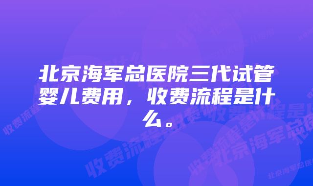 北京海军总医院三代试管婴儿费用，收费流程是什么。