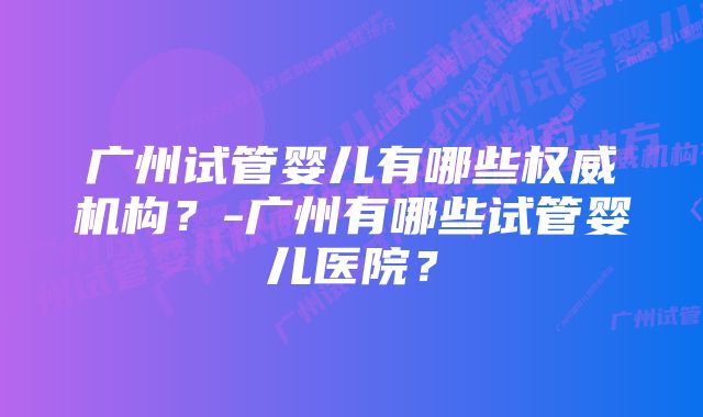 广州试管婴儿有哪些权威机构？-广州有哪些试管婴儿医院？